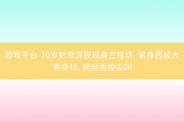游戏平台 70岁影帝深夜现身兰桂坊, 紧身西装大秀身材, 粉丝失控尖叫