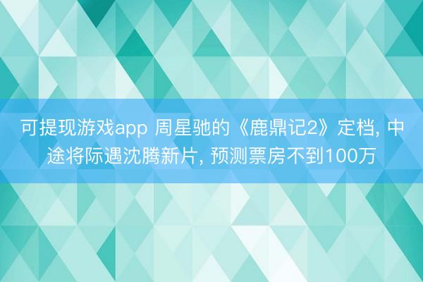 可提现游戏app 周星驰的《鹿鼎记2》定档, 中途将际遇沈腾新片, 预测票房不到100万