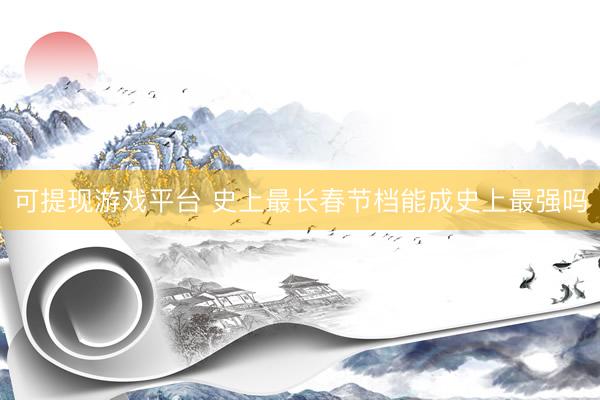 可提现游戏平台 史上最长春节档能成史上最强吗