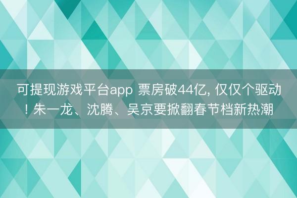 可提现游戏平台app 票房破44亿, 仅仅个驱动! 朱一龙、沈腾、吴京要掀翻春节档新热潮