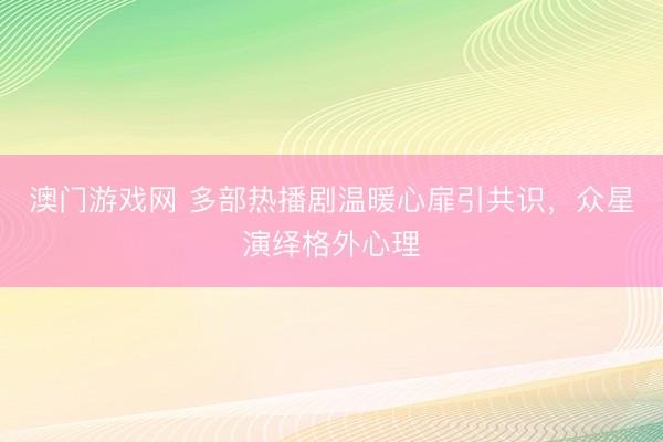 澳门游戏网 多部热播剧温暖心扉引共识，众星演绎格外心理