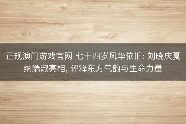 正规澳门游戏官网 七十四岁风华依旧: 刘晓庆戛纳端淑亮相, 评释东方气韵与生命力量