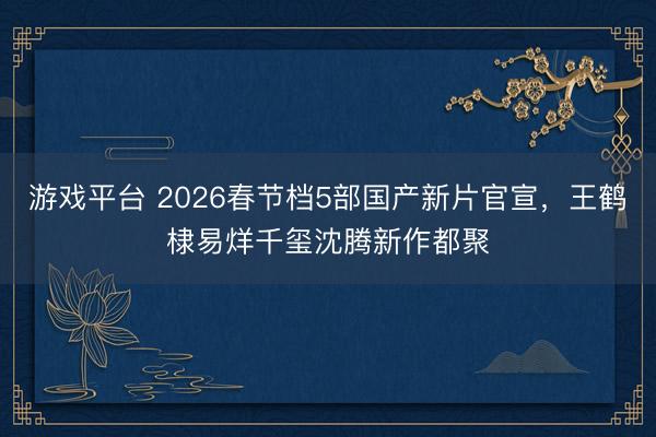 游戏平台 2026春节档5部国产新片官宣，王鹤棣易烊千玺沈腾新作都聚
