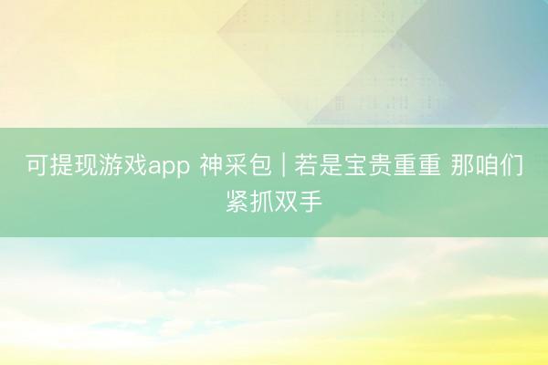 可提现游戏app 神采包 | 若是宝贵重重 那咱们紧抓双手