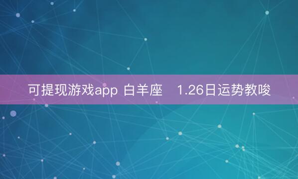 可提现游戏app 白羊座♈1.26日运势教唆