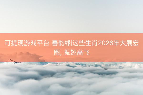 可提现游戏平台 善韵缘|这些生肖2026年大展宏图, 振翅高飞