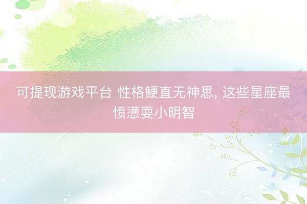 可提现游戏平台 性格鲠直无神思, 这些星座最愤懑耍小明智