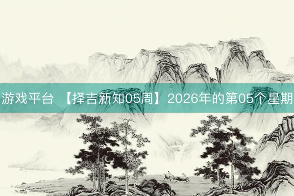 游戏平台 【择吉新知05周】2026年的第05个星期