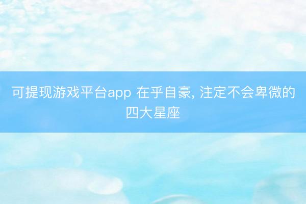 可提现游戏平台app 在乎自豪, 注定不会卑微的四大星座