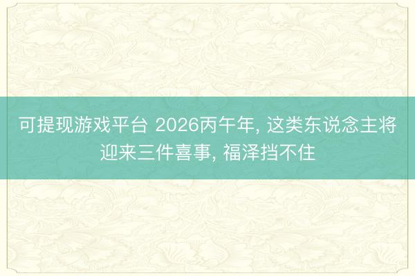 可提现游戏平台 2026丙午年, 这类东说念主将迎来三件喜事, 福泽挡不住