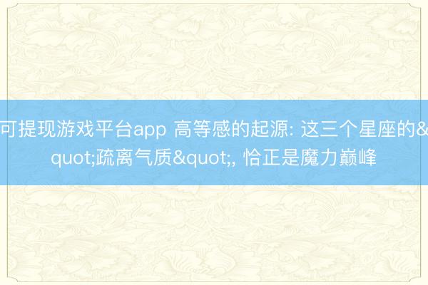 可提现游戏平台app 高等感的起源: 这三个星座的"疏离气质", 恰正是魔力巅峰