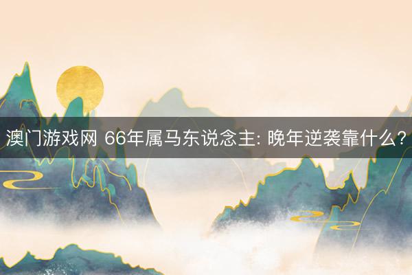 澳门游戏网 66年属马东说念主: 晚年逆袭靠什么?