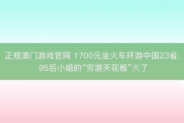 正规澳门游戏官网 1700元坐火车环游中国23省: 95后小姐的“穷游天花板”火了