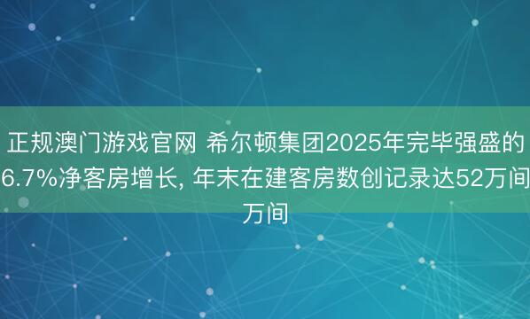 正规澳门游戏官网 希尔顿集团2025年完毕强盛的6.7%净客房增长, 年末在建客房数创记录达52万间
