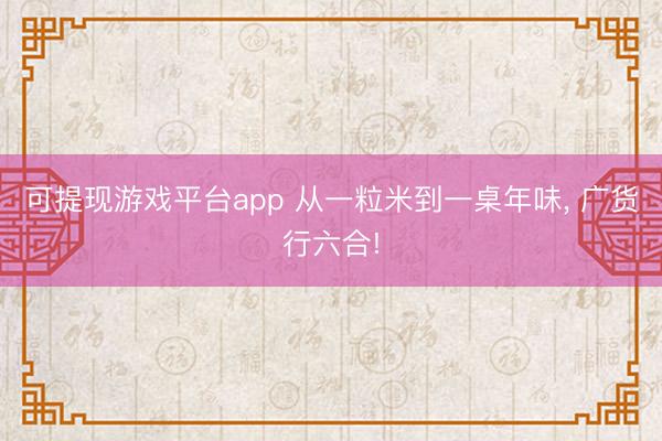 可提现游戏平台app 从一粒米到一桌年味, 广货行六合!