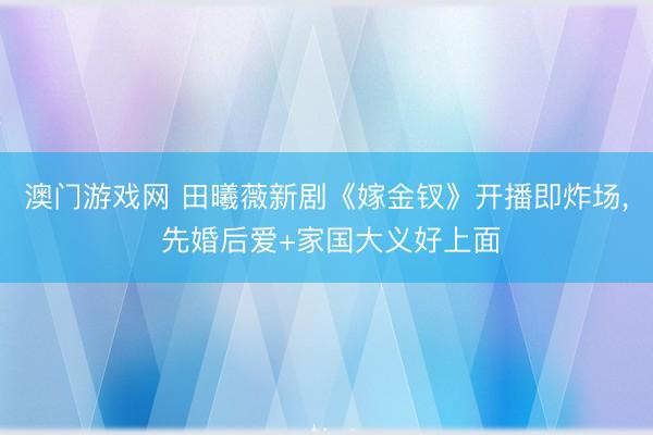 澳门游戏网 田曦薇新剧《嫁金钗》开播即炸场, 先婚后爱+家国大义好上面