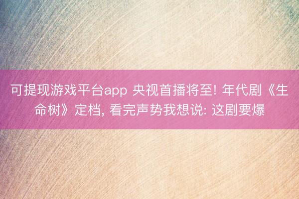 可提现游戏平台app 央视首播将至! 年代剧《生命树》定档, 看完声势我想说: 这剧要爆