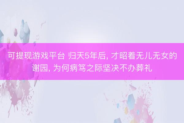 可提现游戏平台 归天5年后, 才昭着无儿无女的谢园, 为何病笃之际坚决不办葬礼
