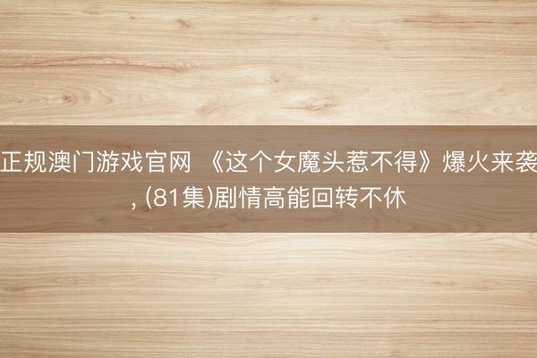 正规澳门游戏官网 《这个女魔头惹不得》爆火来袭, (81集)剧情高能回转不休
