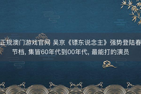 正规澳门游戏官网 吴京《镖东说念主》强势登陆春节档, 集皆60年代到00年代, 最能打的演员