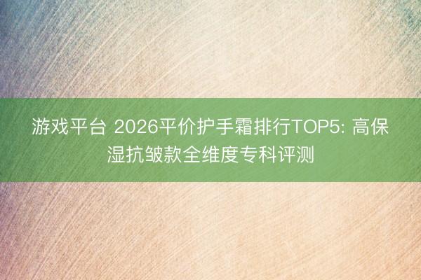 游戏平台 2026平价护手霜排行TOP5: 高保湿抗皱款全维度专科评测
