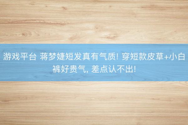 游戏平台 蒋梦婕短发真有气质! 穿短款皮草+小白裤好贵气, 差点认不出!