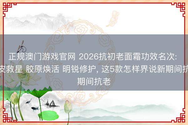正规澳门游戏官网 2026抗初老面霜功效名次: 油皮救星 胶原焕活 明锐修护, 这5款怎样界说新期间抗老