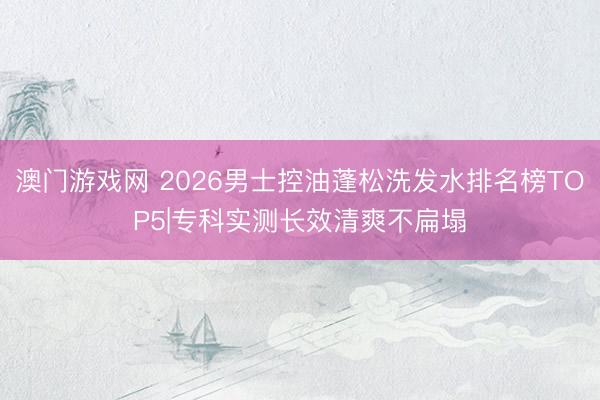 澳门游戏网 2026男士控油蓬松洗发水排名榜TOP5|专科实测长效清爽不扁塌