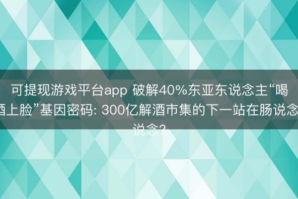 可提现游戏平台app 破解40%东亚东说念主“喝酒上脸”基因密码: 300亿解酒市集的下一站在肠说念?