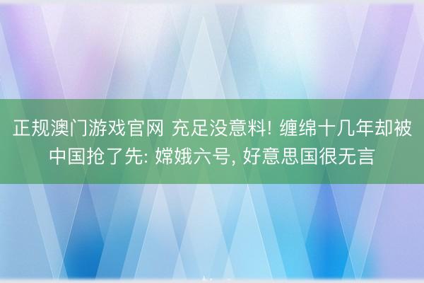 正规澳门游戏官网 充足没意料! 缠绵十几年却被中国抢了先: 嫦娥六号, 好意思国很无言