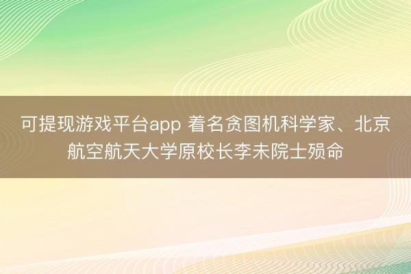 可提现游戏平台app 着名贪图机科学家、北京航空航天大学原校长李未院士殒命