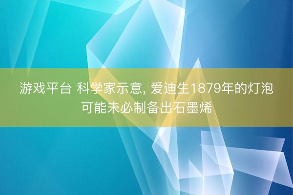 游戏平台 科学家示意, 爱迪生1879年的灯泡可能未必制备出石墨烯