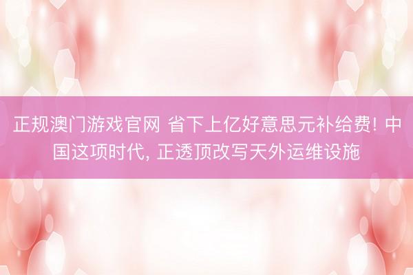 正规澳门游戏官网 省下上亿好意思元补给费! 中国这项时代, 正透顶改写天外运维设施