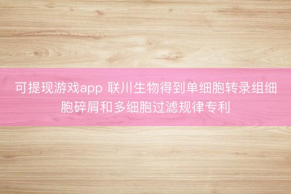 可提现游戏app 联川生物得到单细胞转录组细胞碎屑和多细胞过滤规律专利