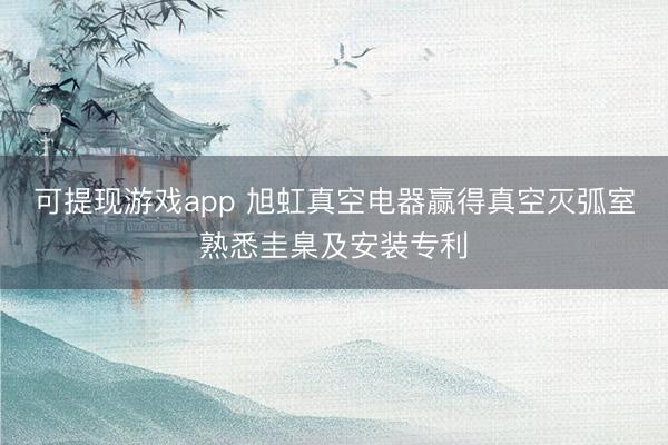可提现游戏app 旭虹真空电器赢得真空灭弧室熟悉圭臬及安装专利