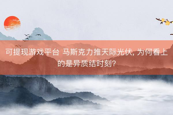 可提现游戏平台 马斯克力推天际光伏, 为何看上的是异质结时刻?