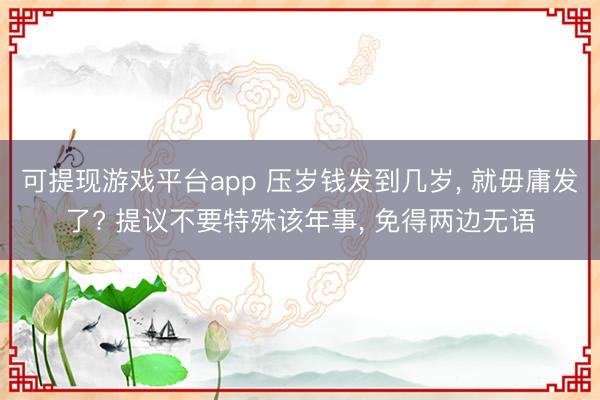 可提现游戏平台app 压岁钱发到几岁, 就毋庸发了? 提议不要特殊该年事, 免得两边无语