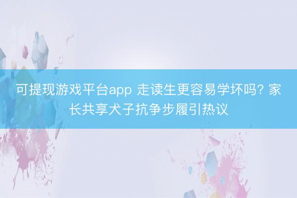 可提现游戏平台app 走读生更容易学坏吗? 家长共享犬子抗争步履引热议