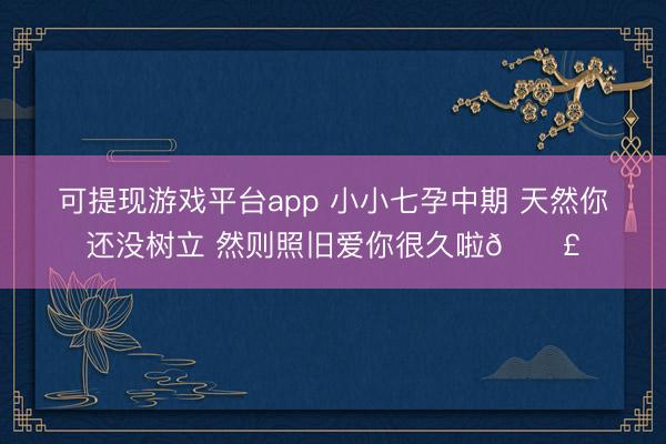 可提现游戏平台app 小小七孕中期 天然你还没树立 然则照旧爱你很久啦🐣