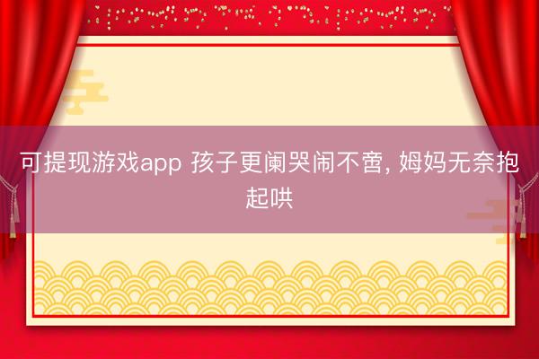 可提现游戏app 孩子更阑哭闹不啻, 姆妈无奈抱起哄