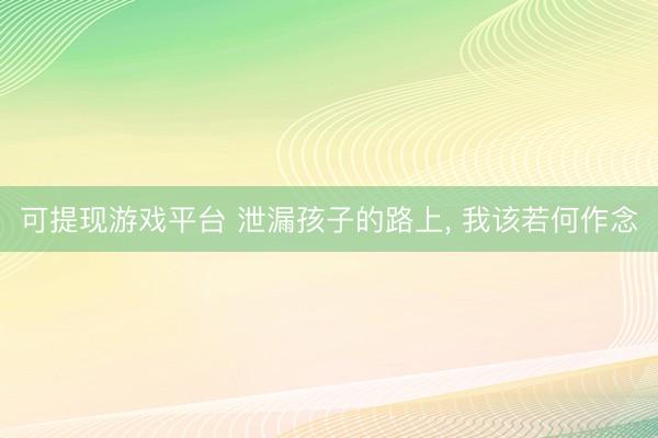 可提现游戏平台 泄漏孩子的路上, 我该若何作念