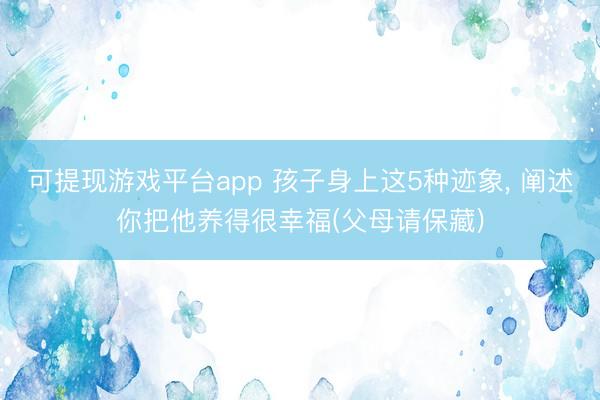 可提现游戏平台app 孩子身上这5种迹象, 阐述你把他养得很幸福(父母请保藏)