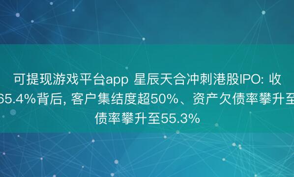 可提现游戏平台app 星辰天合冲刺港股IPO: 收入暴增65.4%背后, 客户集结度超50%、资产欠债率攀升至55.3%
