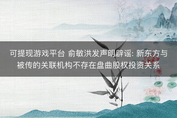 可提现游戏平台 俞敏洪发声明辟谣: 新东方与被传的关联机构不存在盘曲股权投资关系