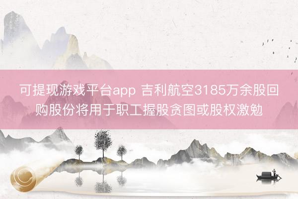 可提现游戏平台app 吉利航空3185万余股回购股份将用于职工握股贪图或股权激勉