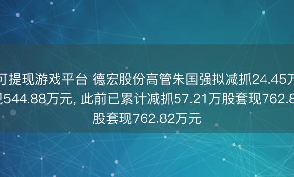 可提现游戏平台 德宏股份高管朱国强拟减抓24.45万股套现544.88万元, 此前已累计减抓57.21万股套现762.82万元