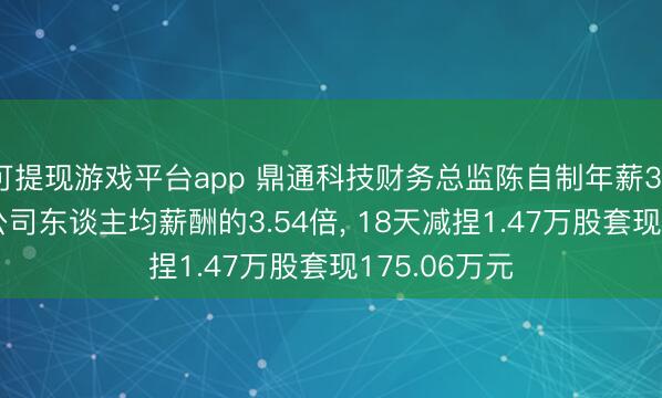 可提现游戏平台app 鼎通科技财务总监陈自制年薪36.55万元是公司东谈主均薪酬的3.54倍, 18天减捏1.47万股套现175.06万元