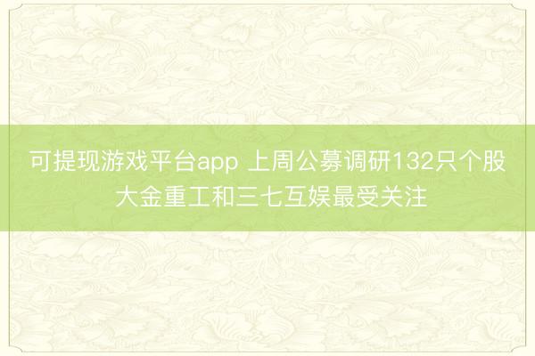 可提现游戏平台app 上周公募调研132只个股 大金重工和三七互娱最受关注
