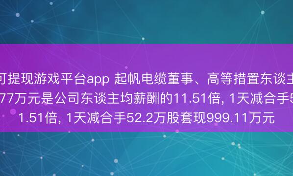 可提现游戏平台app 起帆电缆董事、高等措置东谈主员周供华年薪156.77万元是公司东谈主均薪酬的11.51倍, 1天减合手52.2万股套现999.11万元