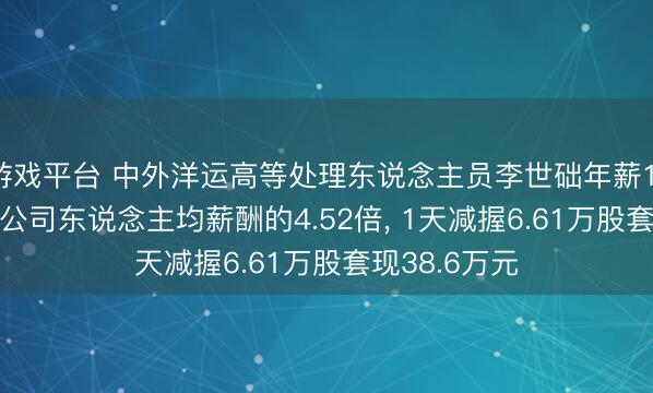 游戏平台 中外洋运高等处理东说念主员李世础年薪110.21万元是公司东说念主均薪酬的4.52倍, 1天减握6.61万股套现38.6万元